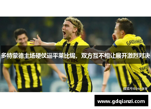 多特蒙德主场硬仗逼平莱比锡，双方互不相让展开激烈对决