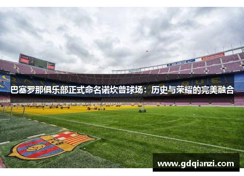 巴塞罗那俱乐部正式命名诺坎普球场：历史与荣耀的完美融合