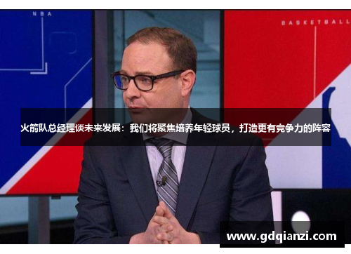 火箭队总经理谈未来发展：我们将聚焦培养年轻球员，打造更有竞争力的阵容