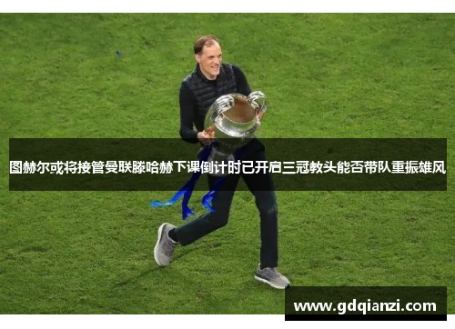 图赫尔或将接管曼联滕哈赫下课倒计时已开启三冠教头能否带队重振雄风