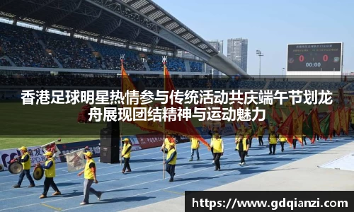 香港足球明星热情参与传统活动共庆端午节划龙舟展现团结精神与运动魅力